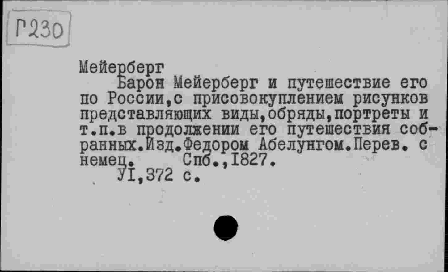 ﻿Р-230
Мейерберг
Барон Мейерберг и путешествие его по России,с присовокуплением рисунков представляющих виды,обряды,портреты и т.п.в продолжении его путешествия собранных. Изд. Федором Абелунгом.Перев. с немец. Спб.,1827.
У1,372 с.